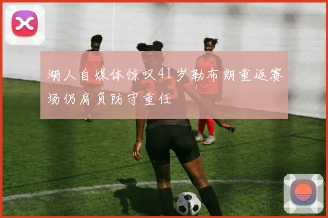 湖人自媒体惊叹41岁勒布朗重返赛场仍肩负防守重任