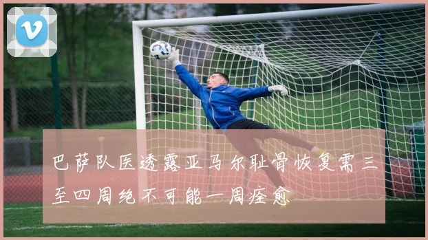 巴萨队医透露亚马尔耻骨恢复需三至四周绝不可能一周痊愈