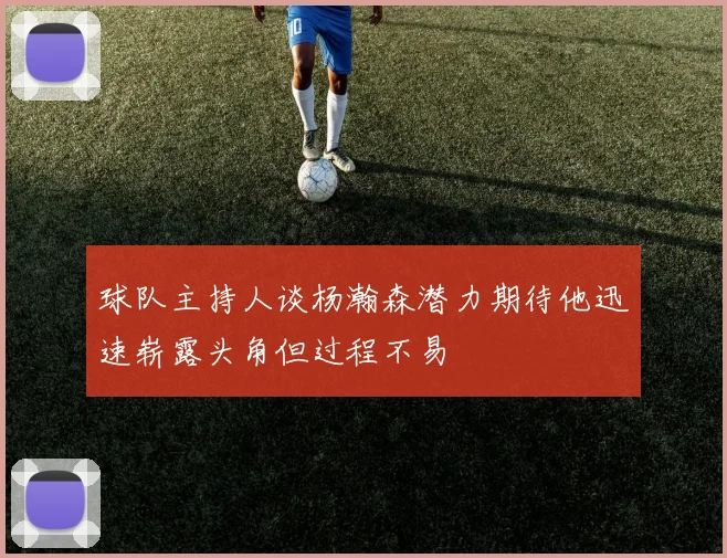 球队主持人谈杨瀚森潜力期待他迅速崭露头角但过程不易