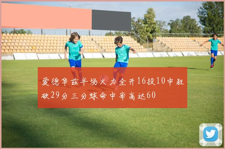 爱德华兹半场火力全开16投10中狂砍29分三分球命中率高达60