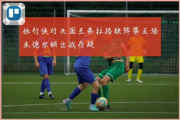 独行侠对决国王弗拉格缺阵第五场米德尔顿出战存疑