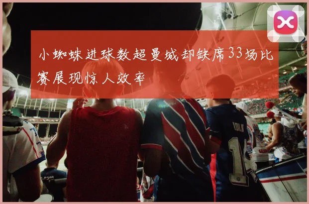 小蜘蛛进球数超曼城却缺席33场比赛展现惊人效率