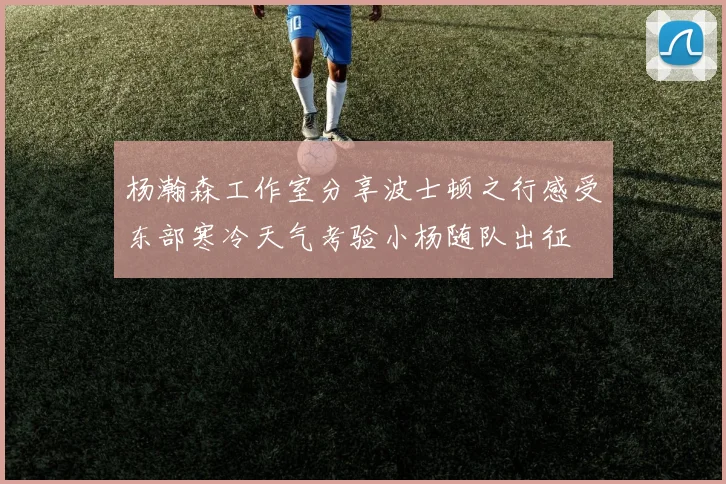 杨瀚森工作室分享波士顿之行感受东部寒冷天气考验小杨随队出征