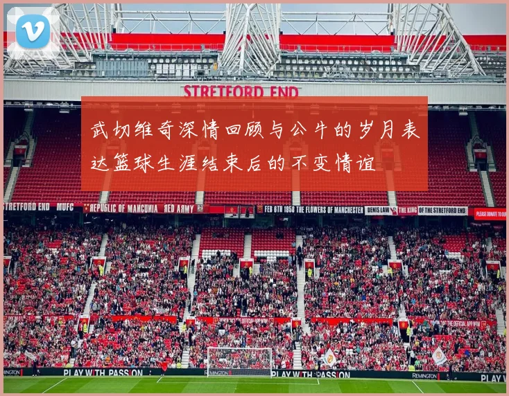 武切维奇深情回顾与公牛的岁月表达篮球生涯结束后的不变情谊