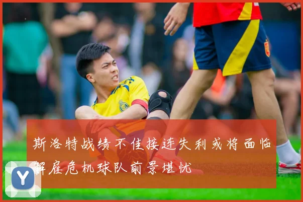 斯洛特战绩不佳接连失利或将面临解雇危机球队前景堪忧