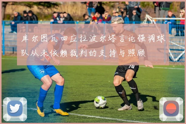 库尔图瓦回应拉波尔塔言论强调球队从未依赖裁判的支持与照顾