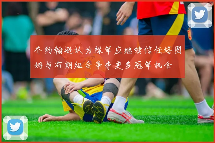 乔约翰逊认为绿军应继续信任塔图姆与布朗组合争夺更多冠军机会