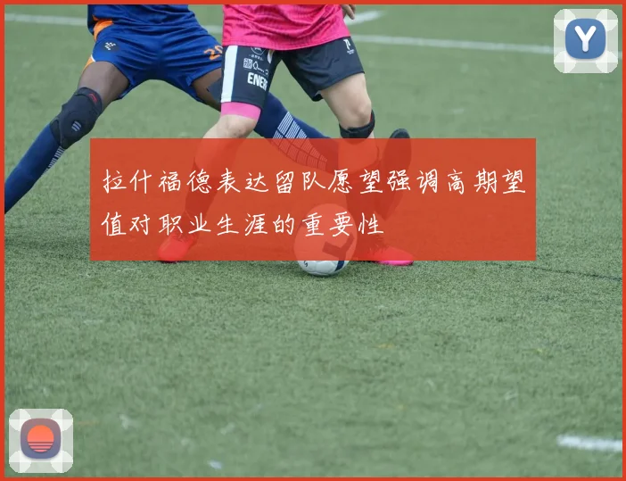 拉什福德表达留队愿望强调高期望值对职业生涯的重要性