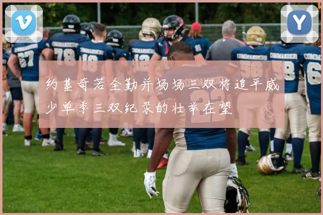 约基奇若全勤并场场三双将追平威少单季三双纪录的壮举在望