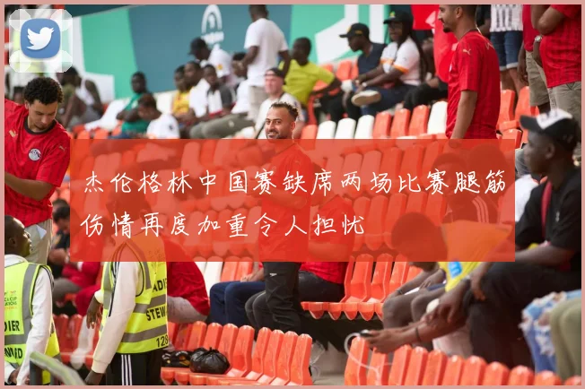 杰伦格林中国赛缺席两场比赛腿筋伤情再度加重令人担忧
