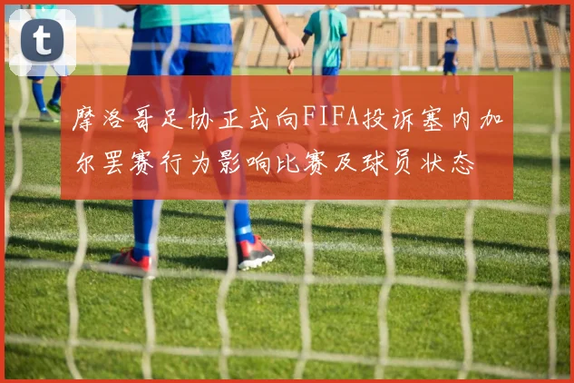 摩洛哥足协正式向FIFA投诉塞内加尔罢赛行为影响比赛及球员状态