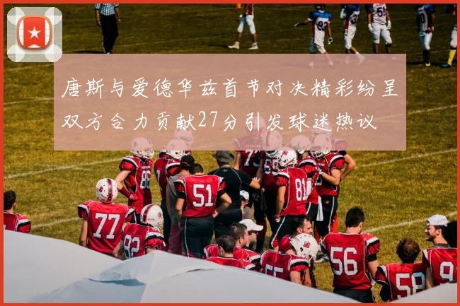 唐斯与爱德华兹首节对决精彩纷呈双方合力贡献27分引发球迷热议
