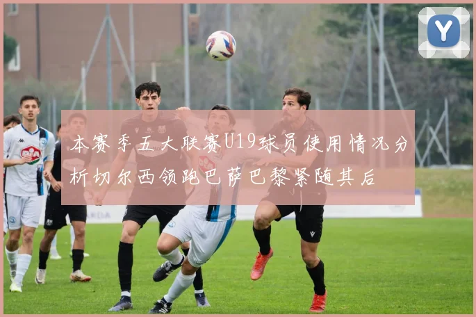 本赛季五大联赛U19球员使用情况分析切尔西领跑巴萨巴黎紧随其后