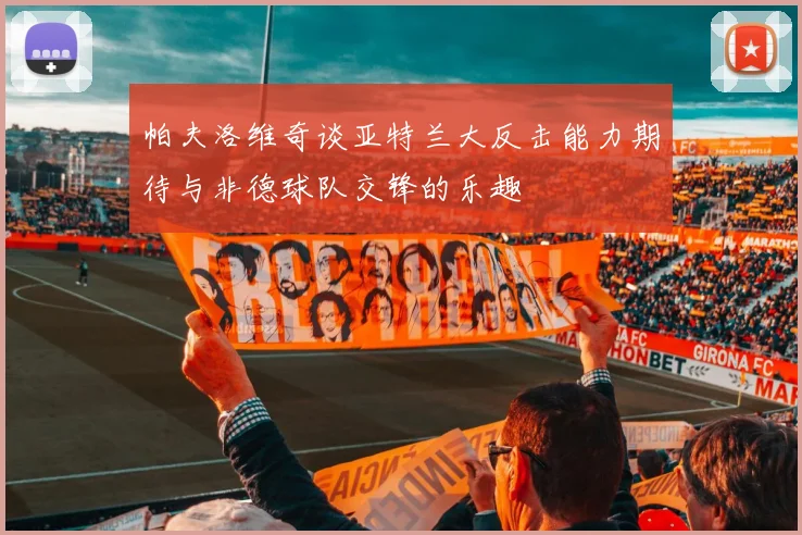 帕夫洛维奇谈亚特兰大反击能力期待与非德球队交锋的乐趣