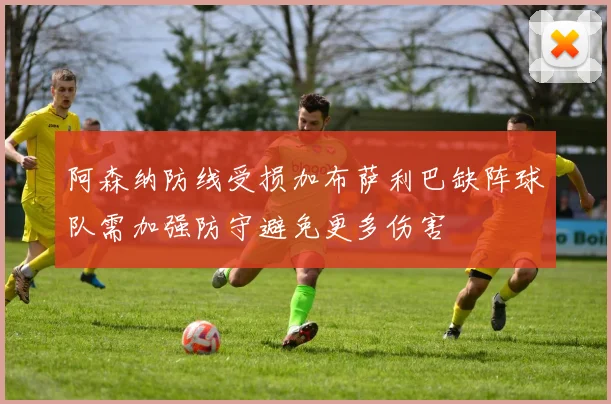 阿森纳防线受损加布萨利巴缺阵球队需加强防守避免更多伤害