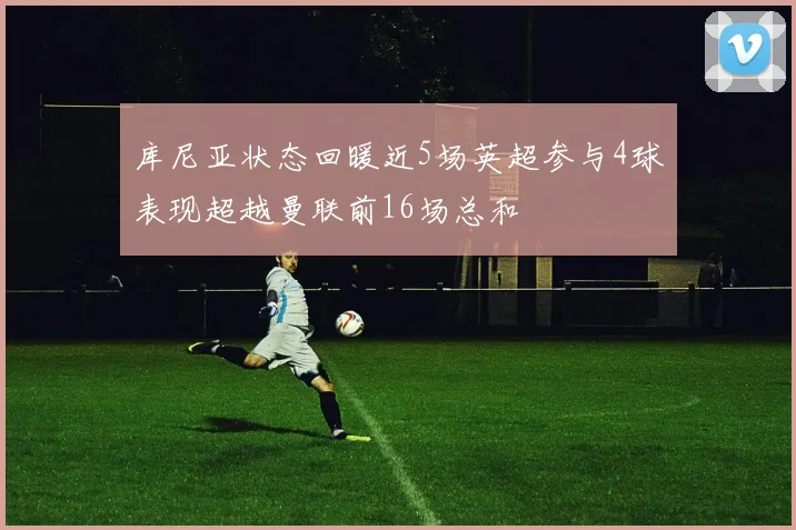 库尼亚状态回暖近5场英超参与4球表现超越曼联前16场总和