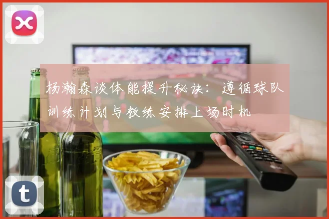 杨瀚森谈体能提升秘诀：遵循球队训练计划与教练安排上场时机